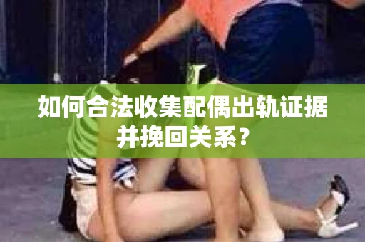 如何合法收集配偶出轨证据并挽回关系？
