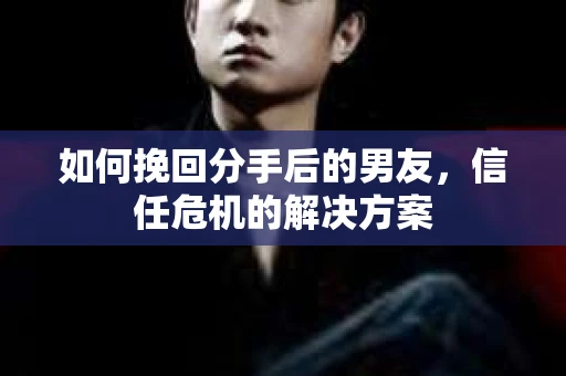 如何挽回分手后的男友，信任危机的解决方案