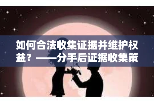 如何合法收集证据并维护权益？——分手后证据收集策略