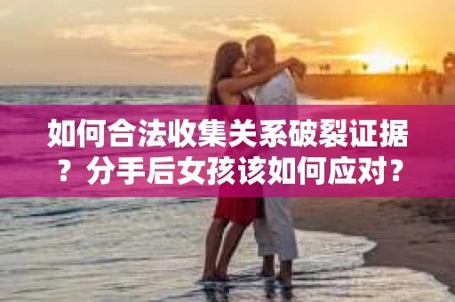 如何合法收集关系破裂证据？分手后女孩该如何应对？