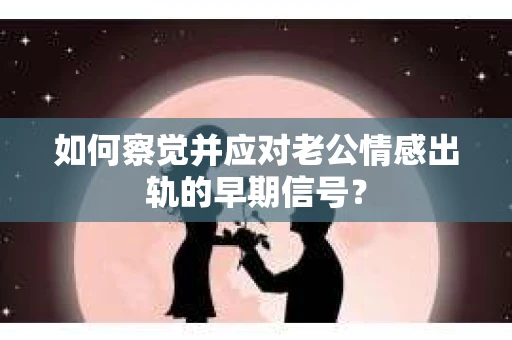 如何察觉并应对老公情感出轨的早期信号？