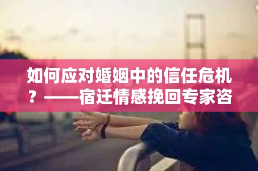 如何应对婚姻中的信任危机？——宿迁情感挽回专家咨询