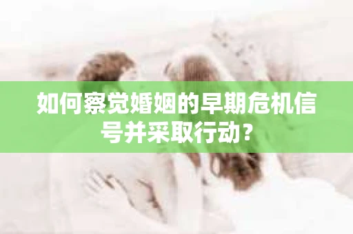 如何察觉婚姻的早期危机信号并采取行动？