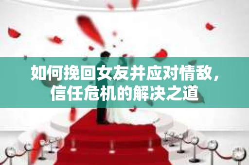 如何挽回女友并应对情敌，信任危机的解决之道