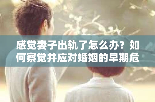 感觉妻子出轨了怎么办？如何察觉并应对婚姻的早期危机信号？