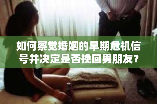 如何察觉婚姻的早期危机信号并决定是否挽回男朋友？