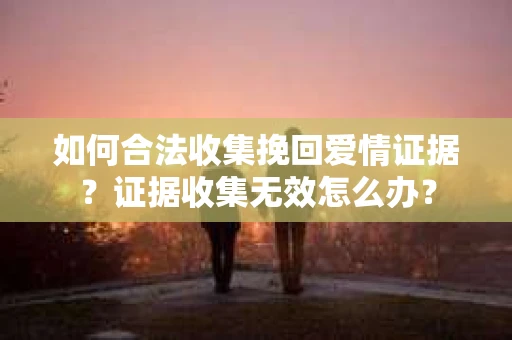 如何合法收集挽回爱情证据？证据收集无效怎么办？