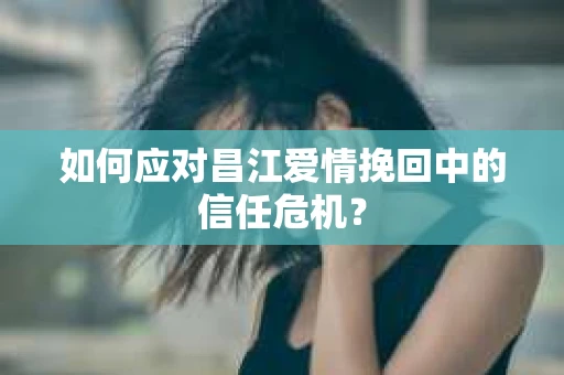 如何应对昌江爱情挽回中的信任危机？