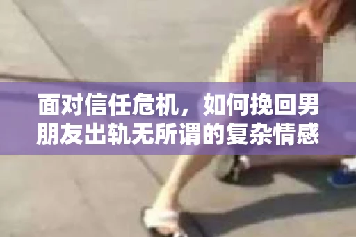 面对信任危机，如何挽回男朋友出轨无所谓的复杂情感？