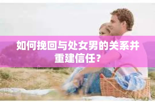 如何挽回与处女男的关系并重建信任？
