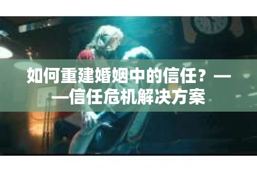 如何重建婚姻中的信任？——信任危机解决方案