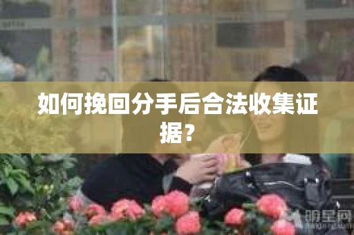 如何挽回分手后合法收集证据？