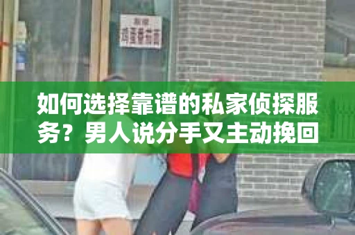 如何选择靠谱的私家侦探服务？男人说分手又主动挽回，你需要了解的真相