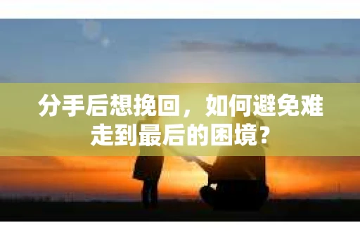 分手后想挽回，如何避免难走到最后的困境？