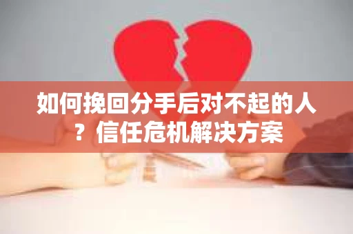 如何挽回分手后对不起的人？信任危机解决方案