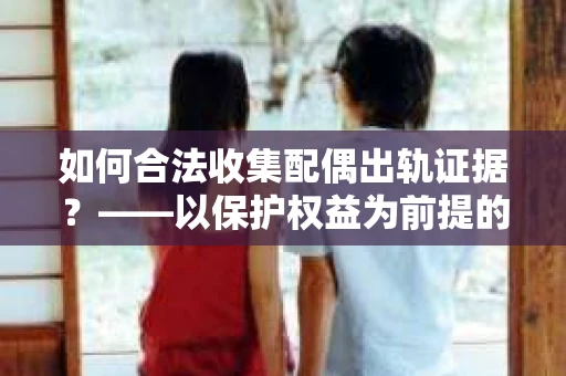 如何合法收集配偶出轨证据？——以保护权益为前提的调查策略