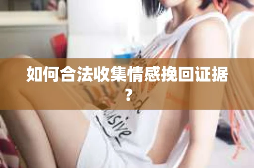 如何合法收集情感挽回证据？