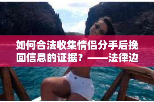 如何合法收集情侣分手后挽回信息的证据？——法律边界内的取证方案