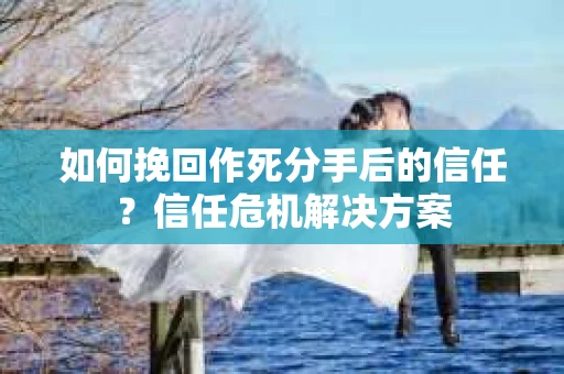 如何挽回作死分手后的信任？信任危机解决方案