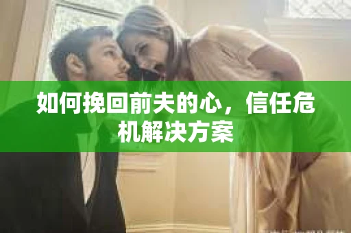 如何挽回前夫的心，信任危机解决方案