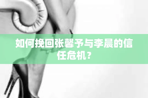 如何挽回张馨予与李晨的信任危机？