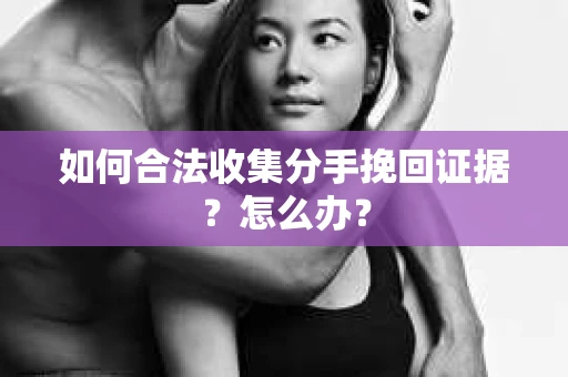 如何合法收集分手挽回证据？怎么办？