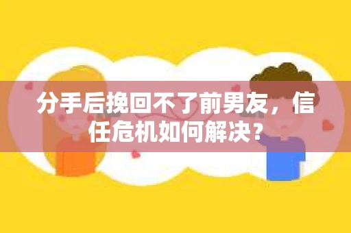 分手后挽回不了前男友，信任危机如何解决？