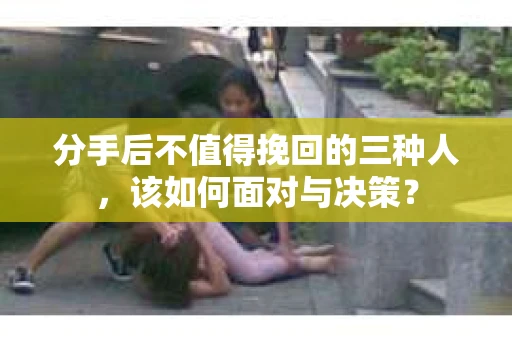分手后不值得挽回的三种人，该如何面对与决策？