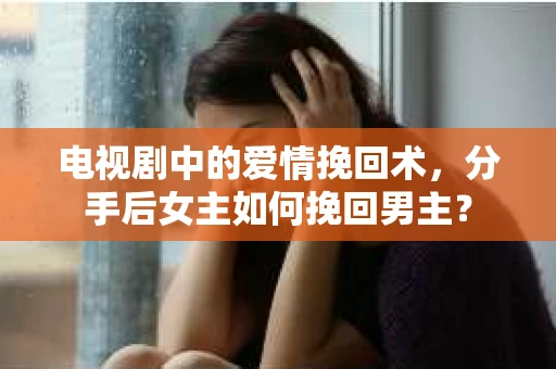 电视剧中的爱情挽回术，分手后女主如何挽回男主？