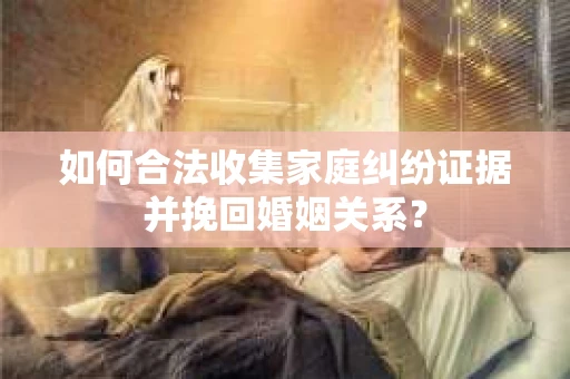如何合法收集家庭纠纷证据并挽回婚姻关系？