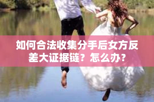 如何合法收集分手后女方反差大证据链？怎么办？