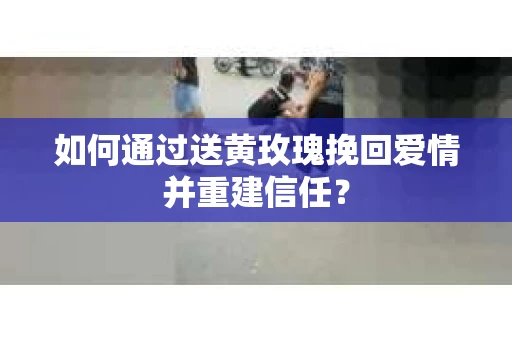 如何通过送黄玫瑰挽回爱情并重建信任？