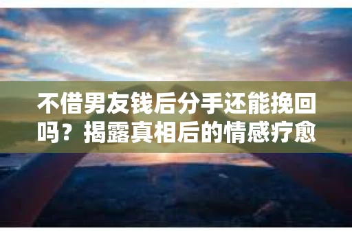 不借男友钱后分手还能挽回吗？揭露真相后的情感疗愈与决策之路
