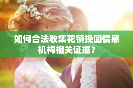 如何合法收集花镇挽回情感机构相关证据？