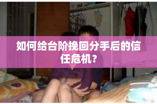 如何给台阶挽回分手后的信任危机？