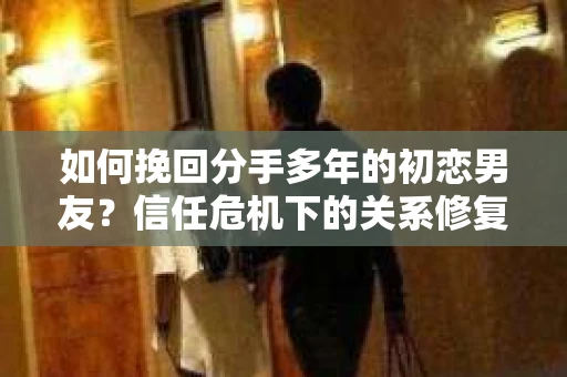 如何挽回分手多年的初恋男友？信任危机下的关系修复策略