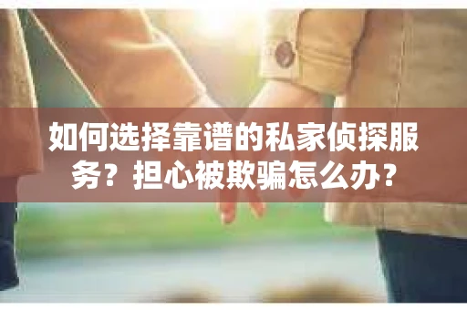 如何选择靠谱的私家侦探服务？担心被欺骗怎么办？