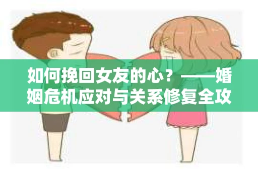 如何挽回女友的心？——婚姻危机应对与关系修复全攻略