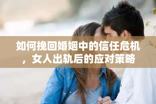 如何挽回婚姻中的信任危机，女人出轨后的应对策略
