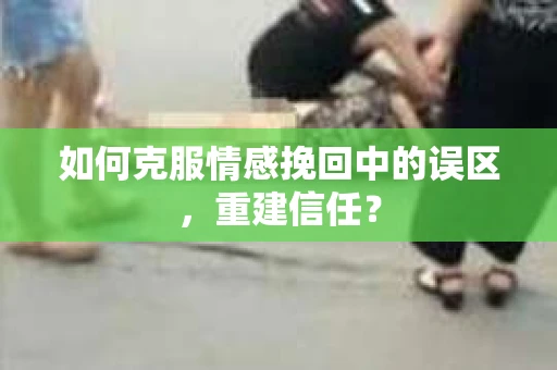 如何克服情感挽回中的误区，重建信任？