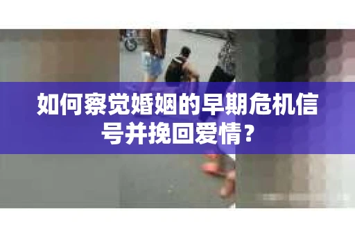 如何察觉婚姻的早期危机信号并挽回爱情？
