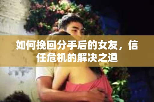 如何挽回分手后的女友，信任危机的解决之道