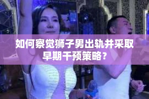 如何察觉狮子男出轨并采取早期干预策略？