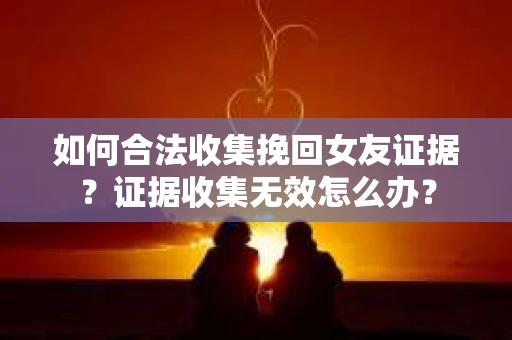 如何合法收集挽回女友证据？证据收集无效怎么办？