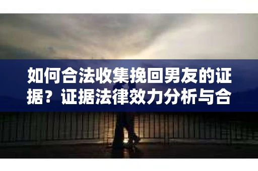 如何合法收集挽回男友的证据？证据法律效力分析与合法取证方法
