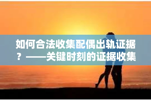 如何合法收集配偶出轨证据？——关键时刻的证据收集策略
