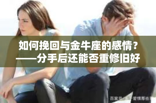 如何挽回与金牛座的感情？——分手后还能否重修旧好的干货指南