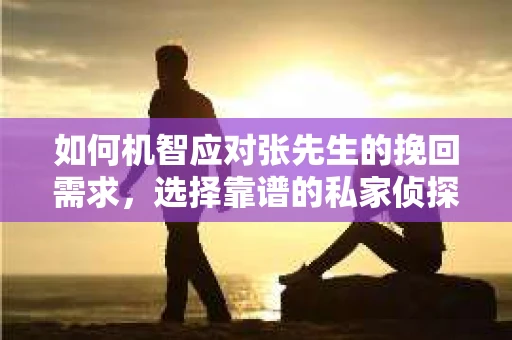 如何机智应对张先生的挽回需求，选择靠谱的私家侦探服务？