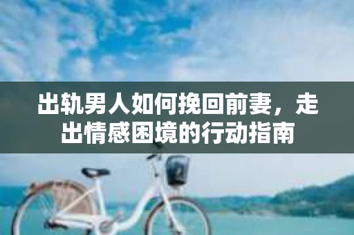 出轨男人如何挽回前妻，走出情感困境的行动指南