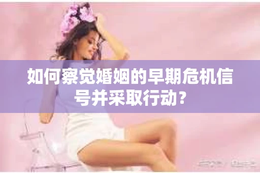 如何察觉婚姻的早期危机信号并采取行动？
